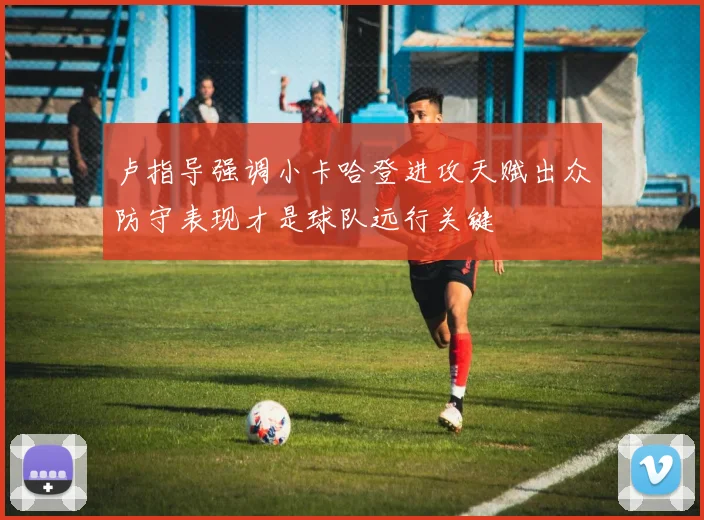 卢指导强调小卡哈登进攻天赋出众防守表现才是球队远行关键