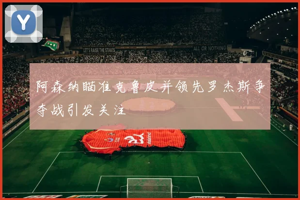 阿森纳瞄准克鲁皮并领先罗杰斯争夺战引发关注