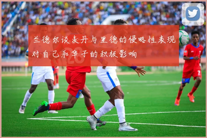 兰德尔谈麦丹与里德的侵略性表现对自己和华子的积极影响