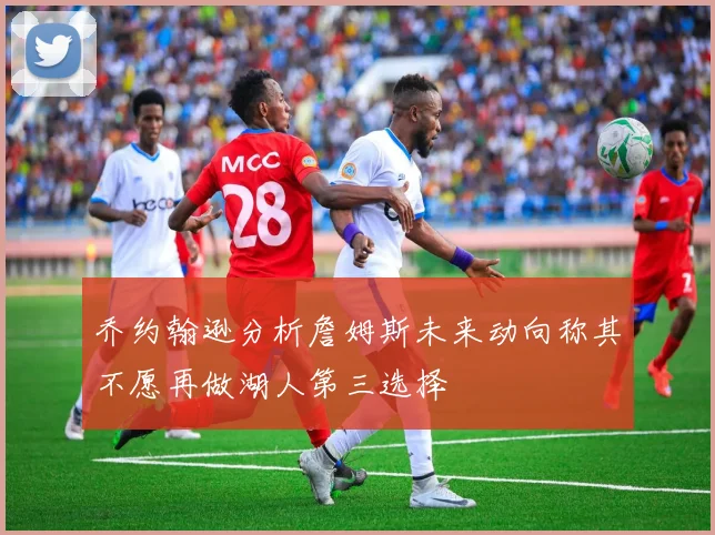 乔约翰逊分析詹姆斯未来动向称其不愿再做湖人第三选择