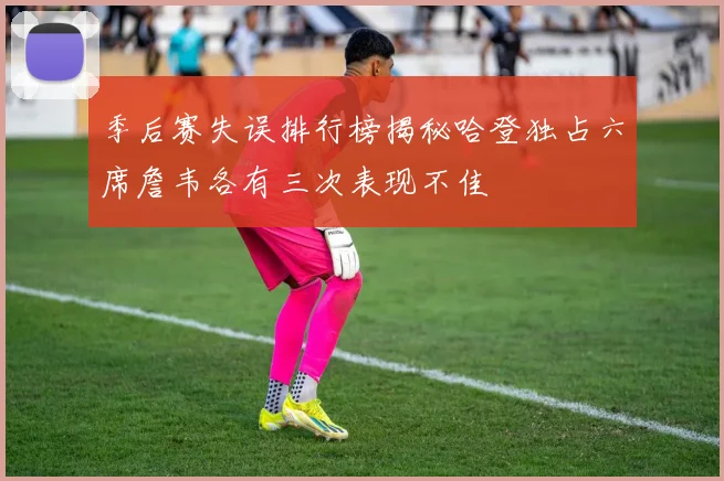季后赛失误排行榜揭秘哈登独占六席詹韦各有三次表现不佳