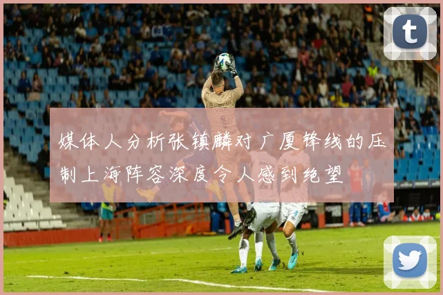 媒体人分析张镇麟对广厦锋线的压制上海阵容深度令人感到绝望
