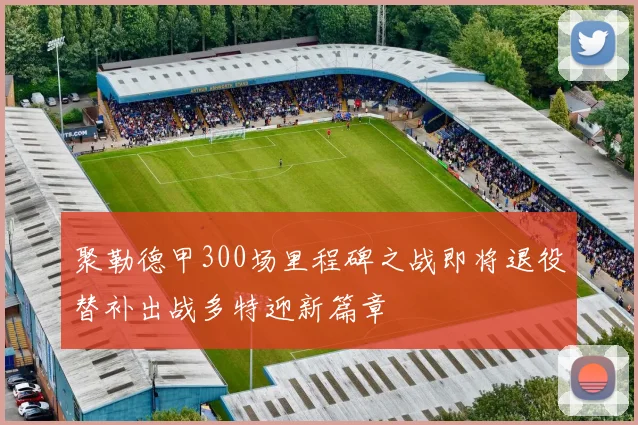 聚勒德甲300场里程碑之战即将退役替补出战多特迎新篇章