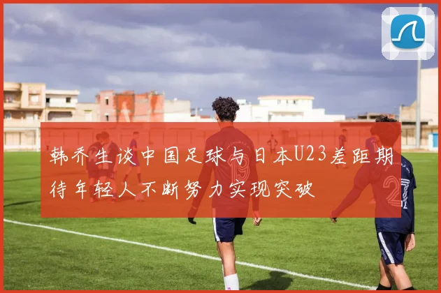 韩乔生谈中国足球与日本U23差距期待年轻人不断努力实现突破