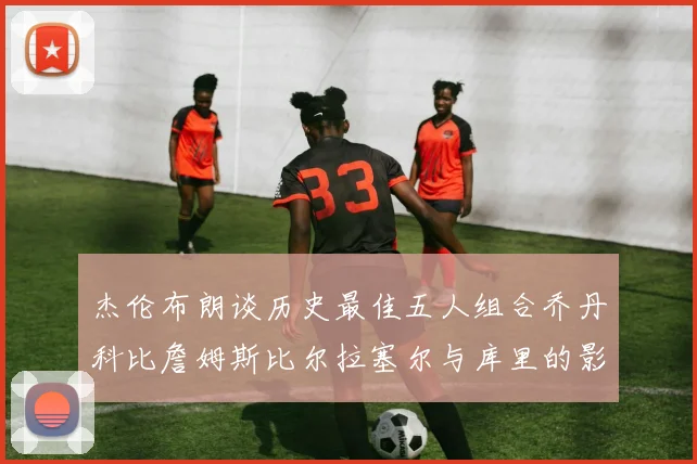 杰伦布朗谈历史最佳五人组合乔丹科比詹姆斯比尔拉塞尔与库里的影响力