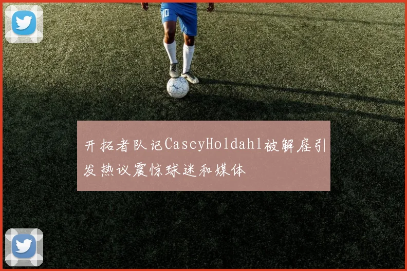 开拓者队记CaseyHoldahl被解雇引发热议震惊球迷和媒体