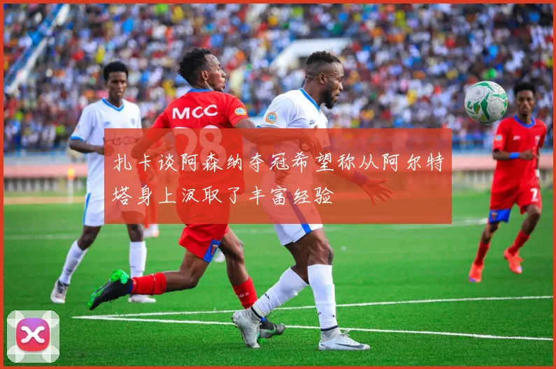 扎卡谈阿森纳夺冠希望称从阿尔特塔身上汲取了丰富经验
