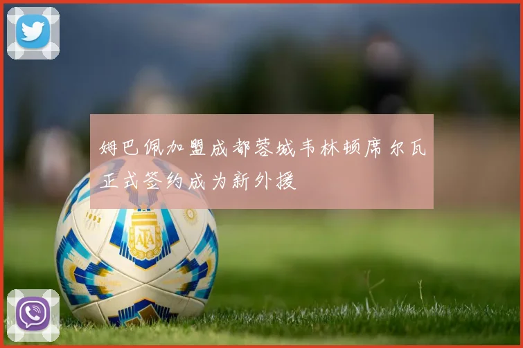 姆巴佩加盟成都蓉城韦林顿席尔瓦正式签约成为新外援