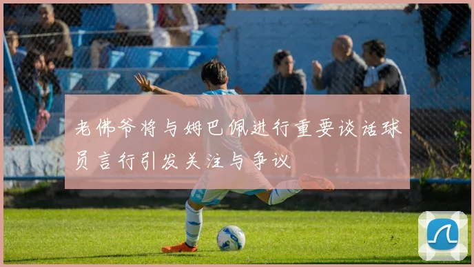 老佛爷将与姆巴佩进行重要谈话球员言行引发关注与争议