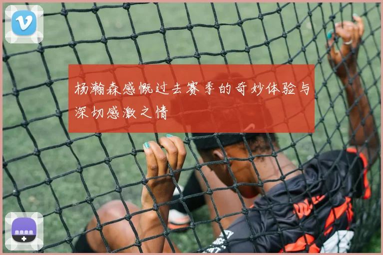 杨瀚森感慨过去赛季的奇妙体验与深切感激之情