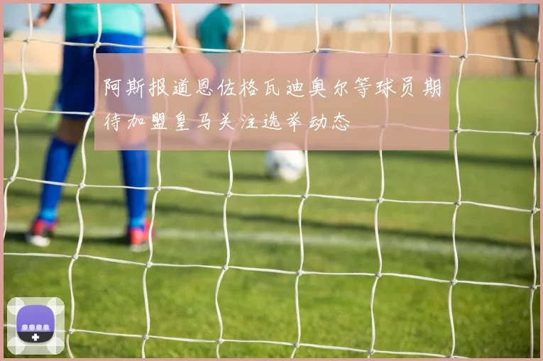 阿斯报道恩佐格瓦迪奥尔等球员期待加盟皇马关注选举动态