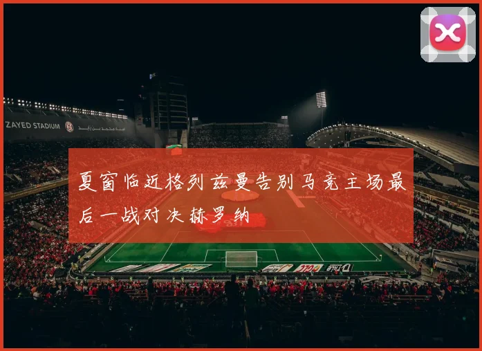 夏窗临近格列兹曼告别马竞主场最后一战对决赫罗纳